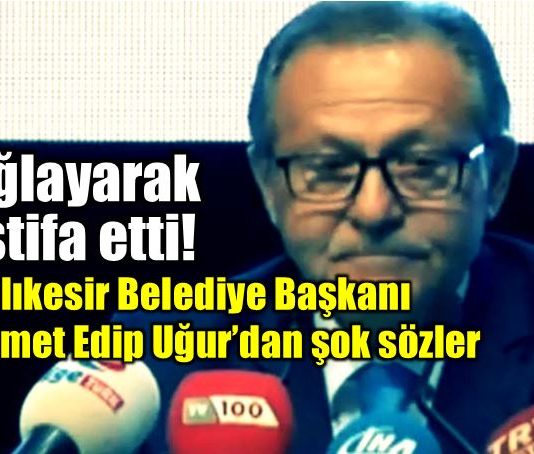 Balıkesir Belediye Başkanı Ahmet Edip Uğur ağlayarak istifa etti!